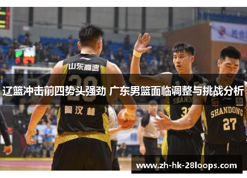 辽篮冲击前四势头强劲 广东男篮面临调整与挑战分析