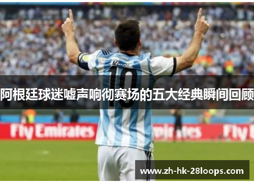 阿根廷球迷嘘声响彻赛场的五大经典瞬间回顾