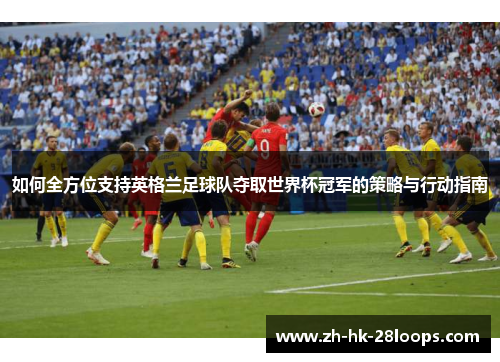 如何全方位支持英格兰足球队夺取世界杯冠军的策略与行动指南 如何全方位支持英格兰足球队夺取世界杯冠军的策略与行动指南