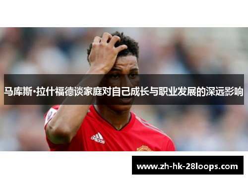 马库斯·拉什福德谈家庭对自己成长与职业发展的深远影响 马库斯·拉什福德谈家庭对自己成长与职业发展的深远影响
