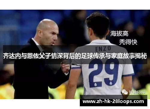 齐达内与恩佐父子情深背后的足球传承与家庭故事揭秘
