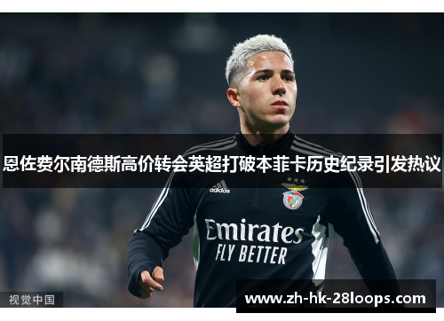 恩佐费尔南德斯高价转会英超打破本菲卡历史纪录引发热议 恩佐费尔南德斯高价转会英超打破本菲卡历史纪录引发热议